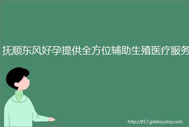 抚顺东风好孕提供全方位辅助生殖医疗服务