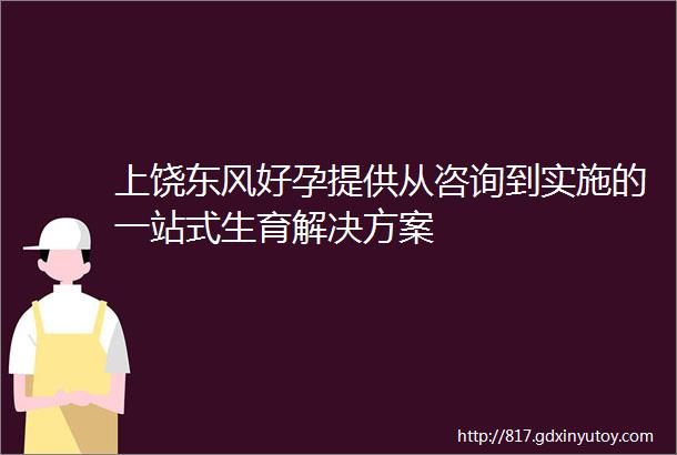 上饶东风好孕提供从咨询到实施的一站式生育解决方案